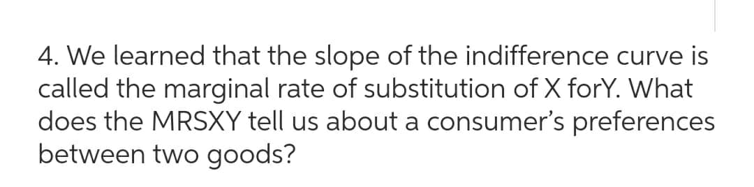 4. We learned that the slope of the indifference curve is
called the marginal rate of substitution of X forY. What
does the MRSXY tell us about a consumer's preferences
between two goods?