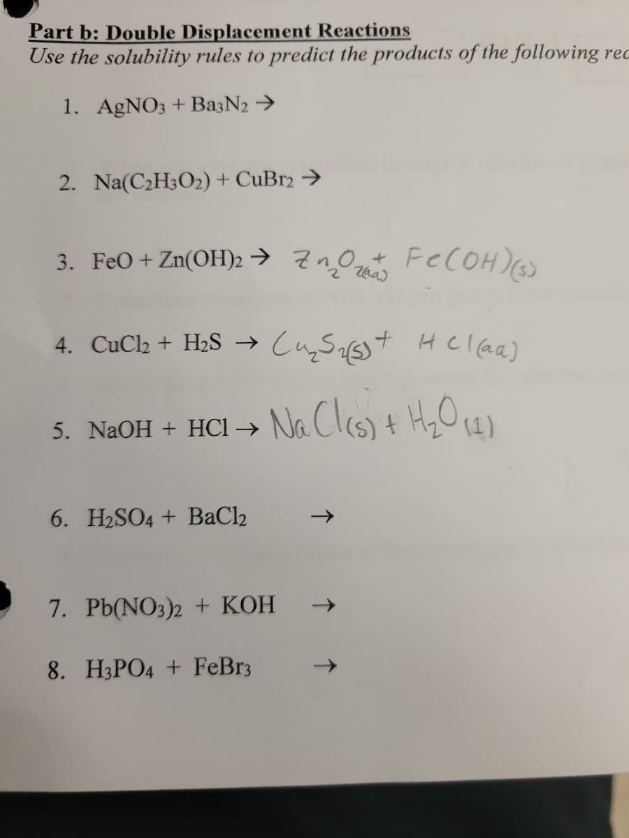 Part b: Double Displacement Reactions
Use the solubility rules to predict the products of the following rec
1. AgNO3 + Ba3N2 >
2. Na(C2H3O2) + CuBr2 →
3. FeO + Zn(OH)2 → ZnOz FeCOH)
4. CuCl2 + H2S →
+ HClaa)
5. NaOH + HCl →
(1)
6. H2SO4 + BaCl2
->
7. Pb(NO3)2 + KOH
8. H3PO4 + FeBr3
