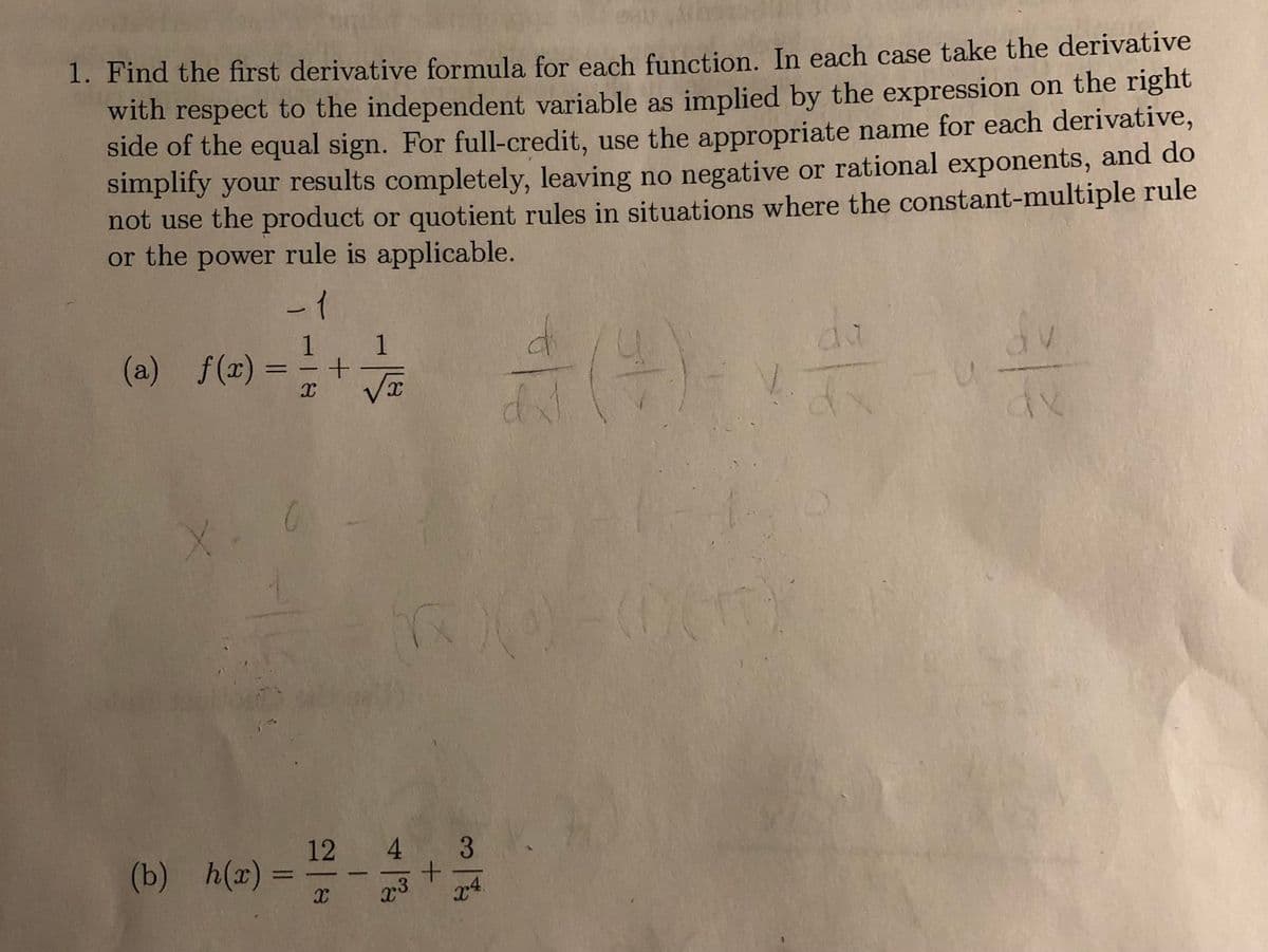 ### Calculus: Finding the First Derivative

#### Problem Statement:
1. **Objective:** Find the first derivative formula for each function. Take the derivative with respect to the independent variable as indicated by the expression on the right side of the equal sign. To achieve full credit, adhere to the following:
   - Use the appropriate name for each derivative.
   - Simplify your results completely.
   - Avoid negative or rational exponents.
   - Refrain from using the product or quotient rules when the constant-multiple rule or the power rule is applicable.

#### Functions to Differentiate:

(a) \( f(x) = \frac{1}{x} + \frac{1}{\sqrt{x}} \)

(b) \( h(x) = \frac{12}{x} - \frac{4}{x^3} + \frac{3}{x^4} \)

**Instructions for Solution:**
- Identify the applicable rules for differentiation.
- Simplify expressions to ensure the absence of negative or rational exponents.
- Ensure the use of the simplest methods before complex rules when applicable.