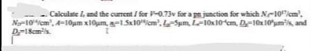 Calculate , and the current / for F-0.73v for a pn junction for which Ne10"/em',
N-10icm', A=10um x10um, n-1.5x10icm', LSum, L-10x10 cm, D-10x10'um?s, and
D-18cm/s.
