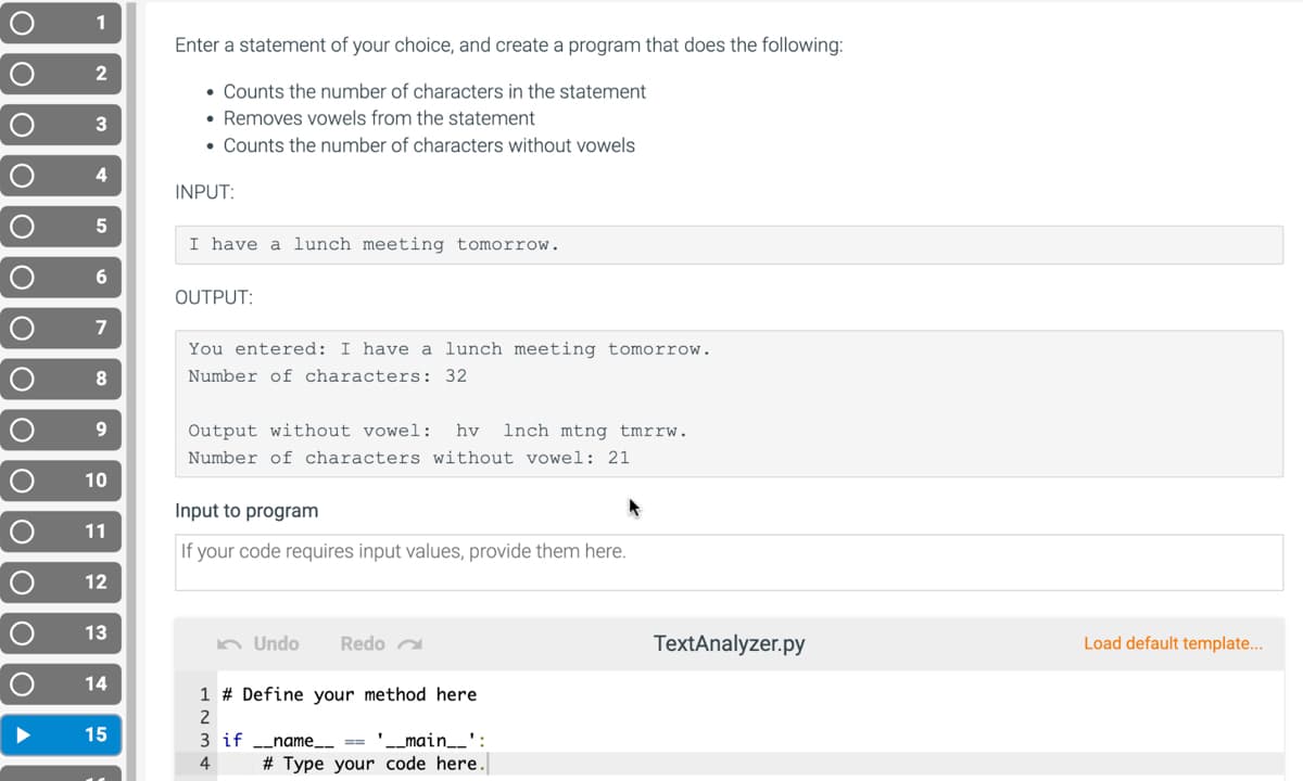 1
Enter a statement of your choice, and create a program that does the following:
2
• Counts the number of characters in the statement
• Removes vowels from the statement
• Counts the number of characters without vowels
3
4
INPUT:
5
I have a lunch meeting tomorrow.
6.
OUTPUT:
7
You entered: I have a lunch meeting tomorrow.
8
Number of characters: 32
9.
Output without vowel:
hv
Inch mtng tmrrw.
Number of characters without vowel: 21
10
Input to program
11
If your code requires input values, provide them here.
12
13
n Undo
Redo a
TextAnalyzer.py
Load default template...
14
1 # Define your method here
2
15
'_main__':
# Type your code here.
3 if
name.
4
