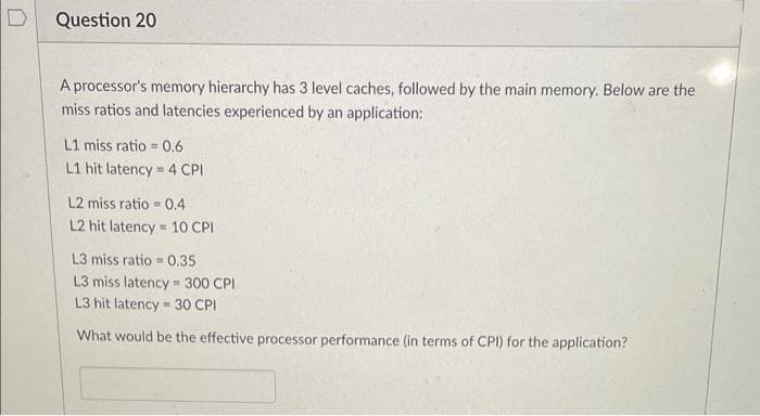 D
Question 20
A processor's memory hierarchy has 3 level caches, followed by the main memory. Below are the
miss ratios and latencies experienced by an application:
L1 miss ratio = 0.6
%3D
L1 hit latency = 4 CPI
L2 miss ratio = 0.4
L2 hit latency = 10 CPI
L3 miss ratio - 0.35
L3 miss latency 300 CPI
L3 hit latency 30 CPI
What would be the effective processor performance (in terms of CPI) for the application?
