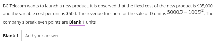 BC Telecom wants to launch a new product. it is observed that the fixed cost of the new product is $35,000
and the variable cost per unit is $500. The revenue function for the sale of D unit is 5000D– 100D< The
company's break even points are Blank 1 units
Blank 1
Add your answer
