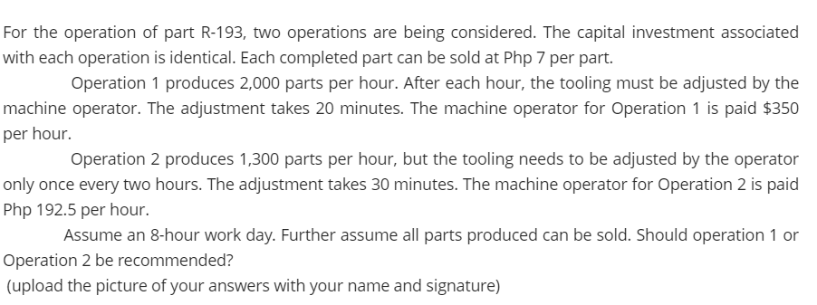 For the operation of part R-193, two operations are being considered. The capital investment associated
with each operation is identical. Each completed part can be sold at Php 7 per part.
Operation 1 produces 2,000 parts per hour. After each hour, the tooling must be adjusted by the
machine operator. The adjustment takes 20 minutes. The machine operator for Operation 1 is paid $350
per hour.
Operation 2 produces 1,300 parts per hour, but the tooling needs to be adjusted by the operator
only once every two hours. The adjustment takes 30 minutes. The machine operator for Operation 2 is paid
Php 192.5 per hour.
Assume an 8-hour work day. Further assume all parts produced can be sold. Should operation 1 or
Operation 2 be recommended?
(upload the picture of your answers with your name and signature)
