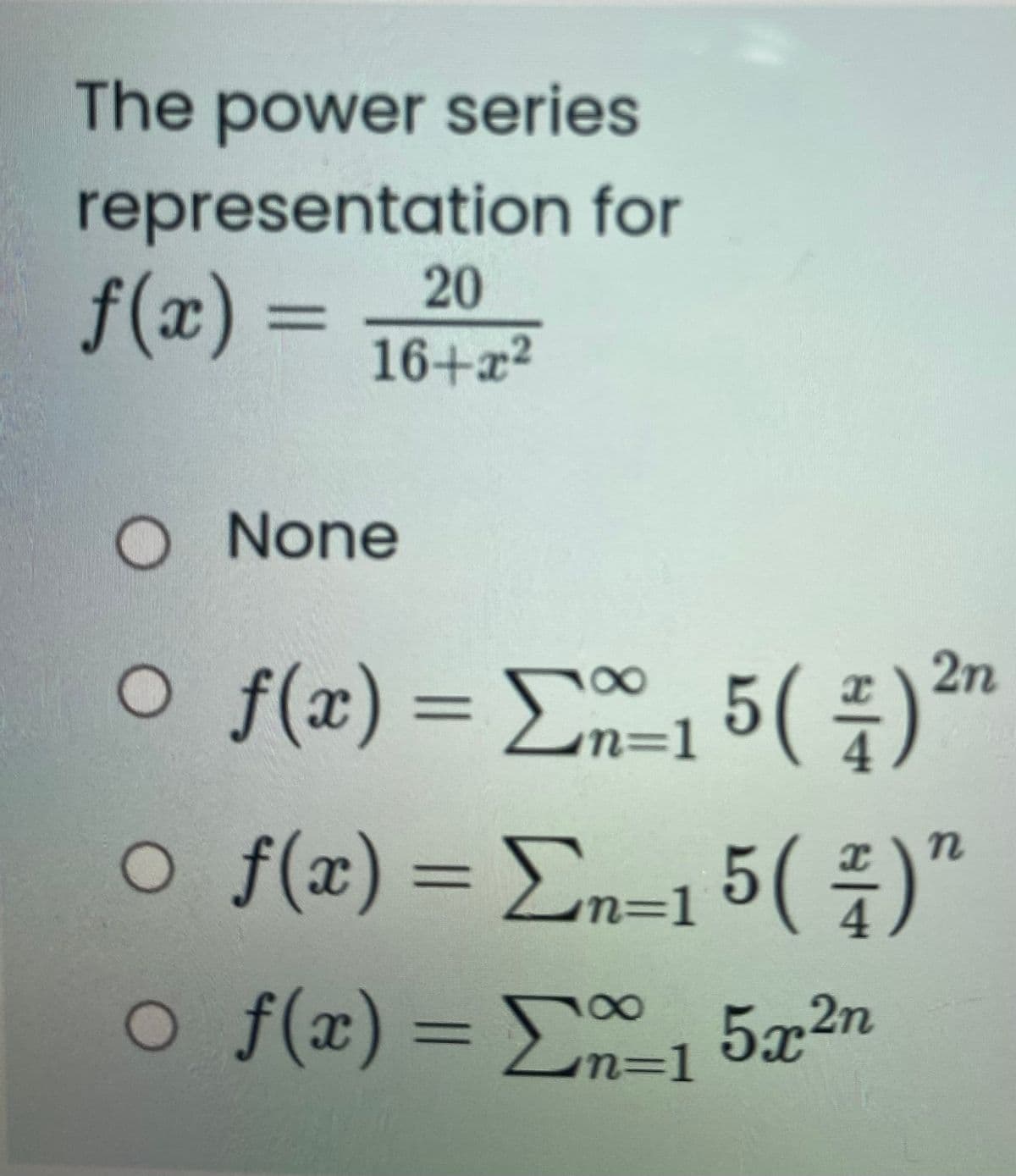 The power series
representation for
20
f(x) =
%3D
16+x2
O None
O f(x) = E5()*™
2n
%3D
n=1
o f(x)= En=1 5( ÷)"
%3D
O f(x)= E, 5x2n
100
%3D
n3D1
n=D1
