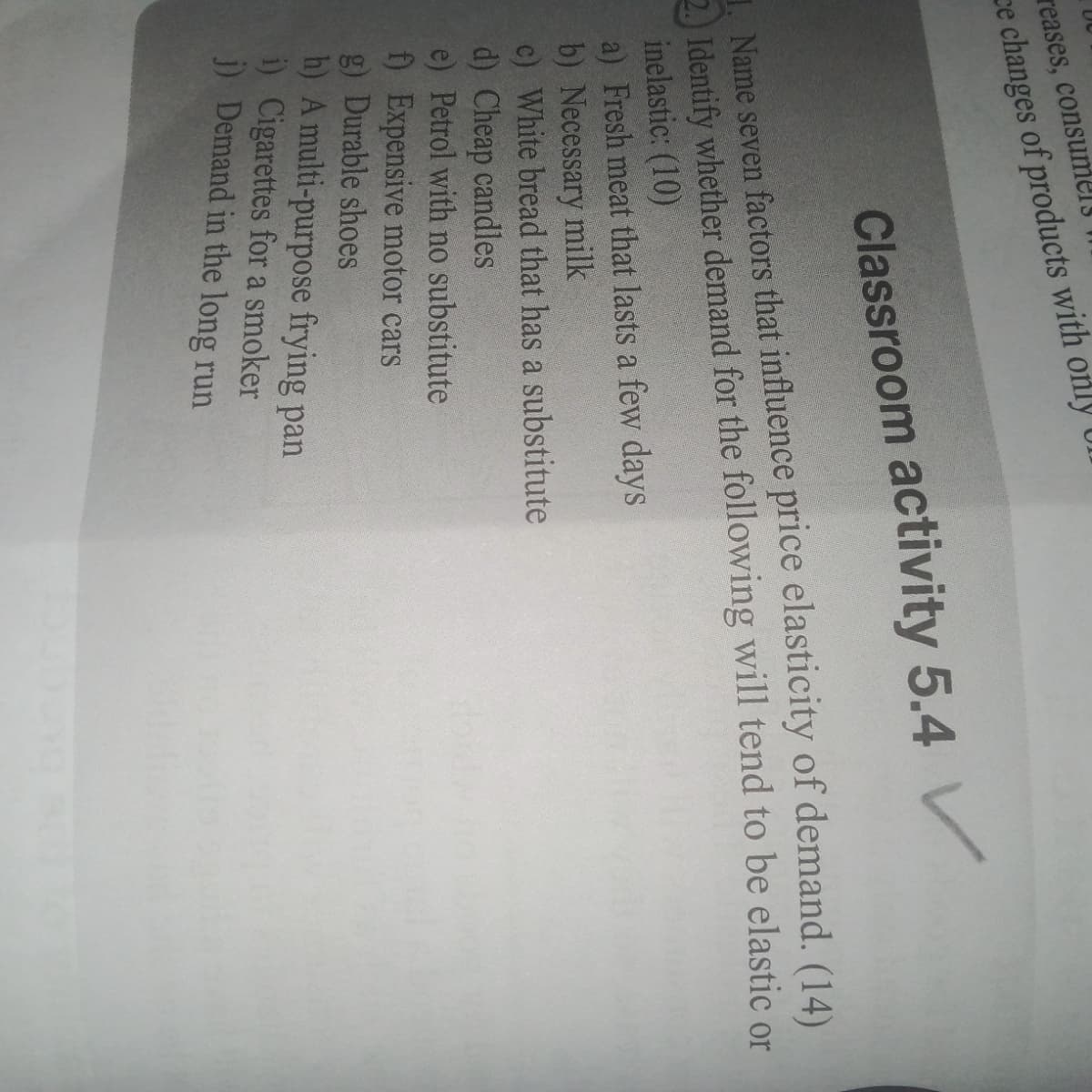 reases, consumels
ce changes of products with only Ul
Classroom activity 5.4 V
1. Name seven factors that influence price elasticity of demand. (14)
2.) Identify whether demand for the following will tend to be elastic or
inelastic: (10)
a) Fresh meat that lasts a few days
b) Necessary milk
c) White bread that has a substitute
d) Cheap candles
e) Petrol with no substitute
f) Expensive motor cars
g) Durable shoes
h) A multi-purpose frying pan
i) Cigarettes for a smoker
i) Demand in the long run
