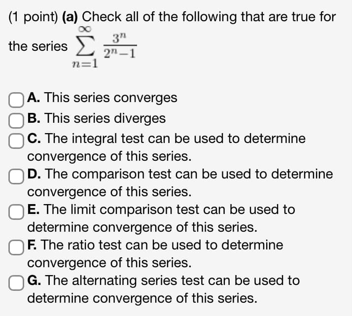 (1 point) (a) Check all of the following that are true for
the series Σ
n=1
3"
2"-1
OA. This series converges
OB. This series diverges
C. The integral test can be used to determine
convergence of this series.
D. The comparison test can be used to determine
convergence of this series.
E. The limit comparison test can be used to
determine convergence of this series.
OF. The ratio test can be used to determine
convergence of this series.
G. The alternating series test can be used to
determine convergence of this series.