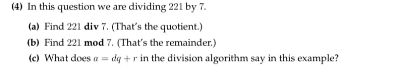 (4) In this question we are dividing 221 by 7.
(a) Find 221 div 7. (That's the quotient.)
(b) Find 221 mod 7. (That's the remainder.)
(c) What does a =
dq +r in the division algorithm say in this example?
