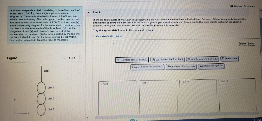 Review | Constants
A student suspends a chain consisting of three links, each of
mass m 0.250 kg, from a light rope as shown in
(Figure 1). The rope is attached to the top link of the chain,
which does not swing. She pulls upward on the rope, so that
the rope applies an upward force of 9.50 N to the chain. (a)
Draw a free-body diagram for the entire chain, considered as
an object, and one for each of the three links. (b) Use the
diagrams of part (a) and Newton's laws to find (i) the
acceleration of the chain, (ii) the force exerted by the top link.
on the middle link, and (iii) the force exerted by the middle
link on the bottom link. Treat the rope as massless.
Part A
There are four objects of interest in this problem: the chain as a whole and the three individual links. For each of these four objects, identify the
external forces acting on them. Besides the force of gravity, you should include only forces exerted by other objects that fouch the object in
question. Throughout this problem, assume the positive y-axis points upwards.
Drag the appropriate forces to their respective bins.
▸ View Available Hint(s)
Figure
Rope
1 of 1
Fa un 2: force of link 3 on link 2
F2 on 3: force of link 2 on link 3
F₂
2 on 1-
force of link 2 on link 1
F2: force of link 1 on link 2
3mg weight of entire chain
T: tension force
mg weight of single link
Link!
Chain
Link 2
Link 3
Link 1
Link 2
Link 3
Reset
Help
1:36 PM