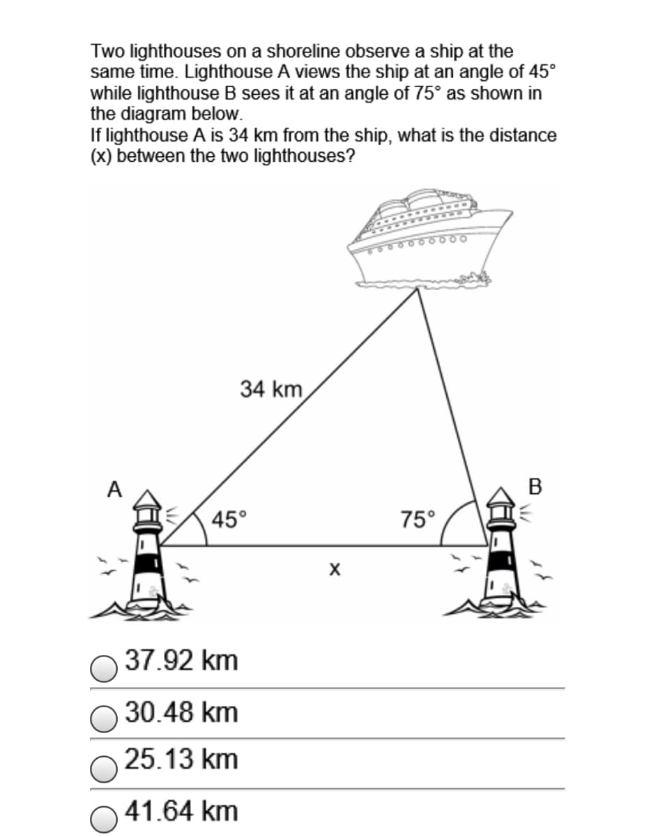 Two lighthouses on a shoreline observe a ship at the
same time. Lighthouse A views the ship at an angle of 45°
while lighthouse B sees it at an angle of 75° as shown in
the diagram below.
If lighthouse A is 34 km from the ship, what is the distance
(x) between the two lighthouses?
34 km
A
В
45°
75°
37.92 km
30.48 km
25.13 km
41.64 km
