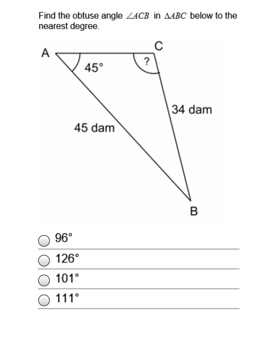 Find the obtuse angle ZACB in AABC below to the
nearest degree.
C
A
?
45°
34 dam
45 dam
B
96°
O 126°
O 101°
O 111°
