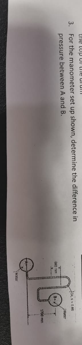 the top of the dram
3. For the manometer set up shown, determine the difference in
pressure between A and B.
680 WT
Water
CH, s 0.85
Water
1700 mm