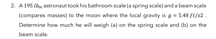 2. A 195 lbm astronaut took his bathroom scale (a spring scale) and a beam scale
(compares masses) to the moon where the local gravity is g = 5.48 ft/s2 .
Determine how much he will weigh (a) on the spring scale and (b) on the
beam scale.
