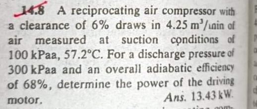 14.8 A reciprocating air compressor with
a clearance of 6% draws in 4.25 m/nin of
air measured at suction conditions of
100 kPaa, 57.2°C. For a discharge pressure of
300 kPaa and an overall adiabatic efficiency
of 68%, determine the power of the driving
Ans. 13.43 kW.
motor.
com-
