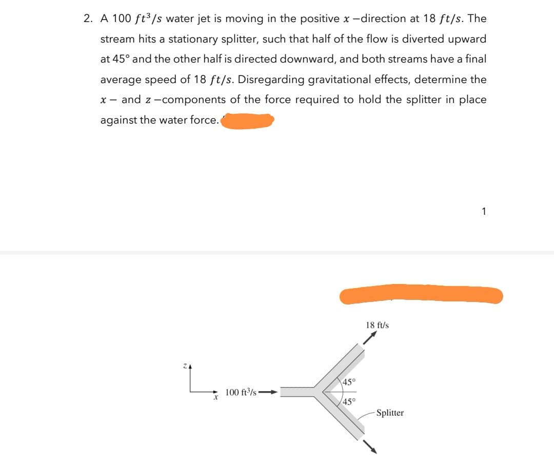 2. A 100 ft³/s water jet is moving in the positive x -direction at 18 ft/s. The
stream hits a stationary splitter, such that half of the flow is diverted upward
at 45° and the other half is directed downward, and both streams have a final
average speed of 18 ft/s. Disregarding gravitational effects, determine the
x - and z -components of the force required to hold the splitter in place
against the water force.
1
18 ft/s
45°
100 ft3/s
45°
Splitter
