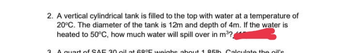 2. A vertical cylindrical tank is filled to the top with water at a temperature of
20°C. The diameter of the tank is 12m and depth of 4m. If the water is
heated to 50°C, how much water will spill over in m?
3 A quart of SAE 30 oil at 6goE weighse about 1 85lh. Calculate the oil's
