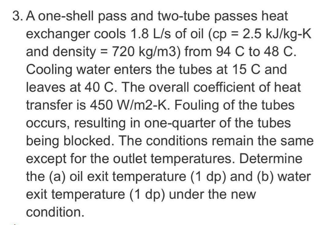 3. A one-shell pass and two-tube passes heat
exchanger cools 1.8 L/s of oil (cp = 2.5 kJ/kg-K
and density = 720 kg/m3) from 94 C to 48 C.
Cooling water enters the tubes at 15 C and
leaves at 40 C. The overall coefficient of heat
transfer is 450 W/m2-K. Fouling of the tubes
occurs, resulting in one-quarter of the tubes
being blocked. The conditions remain the same
except for the outlet temperatures. Determine
the (a) oil exit temperature (1 dp) and (b) water
exit temperature (1 dp) under the new
condition.