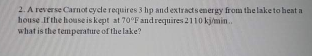 2. A reverse Carnot cycle requires 3 hp and extracts energy from the laketo heat a
house .If the house is kept at 70°Fand requires 2110 kj/min...
what is the temperature of the lake?
