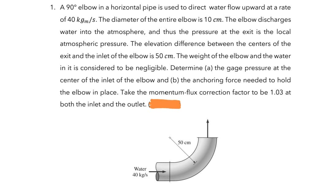 1. A 90° elbow in a horizontal pipe is used to direct water flow upward at a rate
of 40 k gm/s. The diameter of the entire elbow is 10 cm. The elbow discharges
water into the atmosphere, and thus the pressure at the exit is the local
atmospheric pressure. The elevation difference between the centers of the
exit and the inlet of the elbow is 50 cm. The weight of the elbow and the water
in it is considered to be negligible. Determine (a) the gage pressure at the
center of the inlet of the elbow and (b) the anchoring force needed to hold
the elbow in place. Take the momentum-flux correction factor to be 1.03 at
both the inlet and the outlet.
50 cm
Water
40 kg/s
