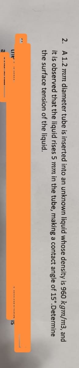 2. A 1.2 mm diameter tube is inserted into an unknown liquid whose density is 960 kgm/m3, and
Determine
it is observed that the liquid rises 5 mm in the tube, making a contact angle of 15°.
the surface tension of the liquid.
une
a
IS