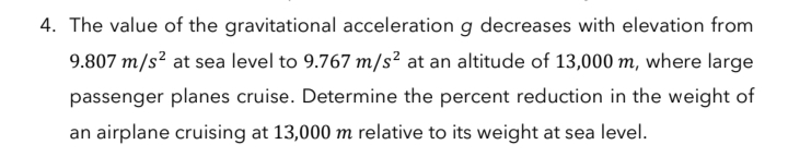 4. The value of the gravitational acceleration g decreases with elevation from
9.807 m/s? at sea level to 9.767 m/s² at an altitude of 13,000 m, where large
passenger planes cruise. Determine the percent reduction in the weight of
an airplane cruising at 13,000 m relative to its weight at sea level.
