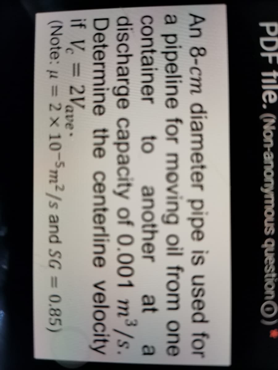 PDF tile. (Non-anonymous questionO)
An 8-cm diameter pipe is used for
a pipeline for moving oil from one
another
container
to
at
a
discharge capacity of 0.001 m³ /s.
Determine the centerline velocity
if V = 2Vave-
(Note: u = 2 x 10-Sm²/s and SG =
0.85)
%3D
