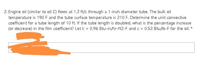 2. Engine oil (similar to oil C) flows at 1.2 ft/s through a 1-inch diameter tube. The bulk oil
temperature is 190 F and the tube surface temperature is 210 F. Determine the unit convective
coefficient for a tube length of 10 ft. If the tube length is doubled, what is the percentage increase
(or decrease) in the film coefficient? Let k = 0.96 Btu-in/hr-ft2-F and c = 0.52 Btu/lb-F for the oil. *