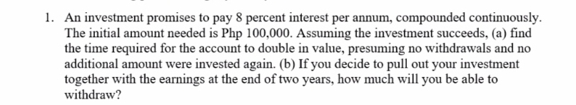 1. An investment promises to pay 8 percent interest per annum, compounded continuously.
The initial amount needed is Php 100,000. Assuming the investment succeeds, (a) find
the time required for the account to double in value, presuming no withdrawals and no
additional amount were invested again. (b) If you decide to pull out your investment
together with the earnings at the end of two years, how much will you be able to
withdraw?
