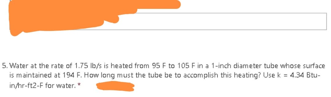 5. Water at the rate of 1.75 lb/s is heated from 95 F to 105 F in a 1-inch diameter tube whose surface
is maintained at 194 F. How long must the tube be to accomplish this heating? Use k = 4.34 Btu-
in/hr-ft2-F for water. *