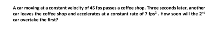 A car moving at a constant velocity of 45 fps passes a coffee shop. Three seconds later, another
car leaves the coffee shop and accelerates at a constant rate of 7 fps?. How soon will the 2nd
car overtake the first?
