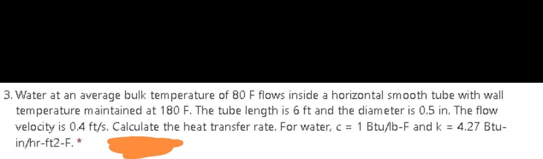 3. Water at an average bulk temperature of 80 F flows inside a horizontal smooth tube with wall
temperature maintained at 180 F. The tube length is 6 ft and the diameter is 0.5 in. The flow
velocity is 0.4 ft/s. Calculate the heat transfer rate. For water, c = 1 Btu/lb-F and k = 4.27 Btu-
in/hr-ft2-F. *