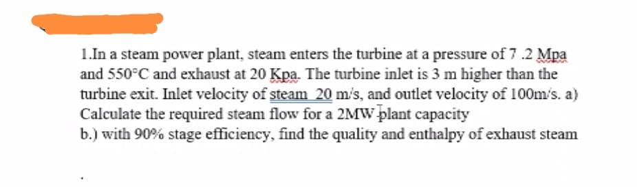 1.In a steam power plant, steam enters the turbine at a pressure of 7.2 Mpa
and 550°C and exhaust at 20 Kpa. The turbine inlet is 3 m higher than the
turbine exit. Inlet velocity of steam 20 m's, and outlet velocity of 100m/s. a)
Calculate the required steam flow for a 2MW plant capacity
b.) with 90% stage efficiency, find the quality and enthalpy of exhaust steam
