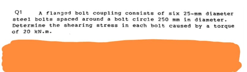 Q1
A flanged bolt coupling consists of six 25-mm diameter
steel bolts spaced around a bolt circle 250 mm in diameter.
Determine the shearing stress in each bolt caused by a torque
of 20 kN.m.