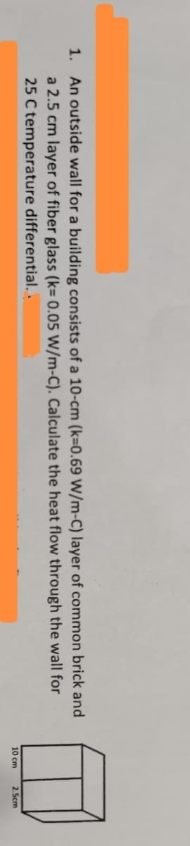 brick and
1. An outside wall for a building consists of a 10-cm (k=0.69 W/m-C) layer of common
a 2.5 cm layer of fiber glass (k= 0.05 W/m-C). Calculate the heat flow through the wall for
25 C temperature differential..
10 cm
2.5cm