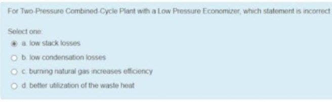 For Two Pressure Combined Cycle Plant with a Low Pressure Economizer, which statement is incorrect
Select one:
a low stack losses
Ob low condensation losses
Oc burning natural gas increases efficiency
o d better utilization of the waste heat
