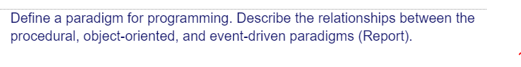 Define a paradigm for programming. Describe the relationships between the
procedural, object-oriented, and event-driven paradigms (Report).