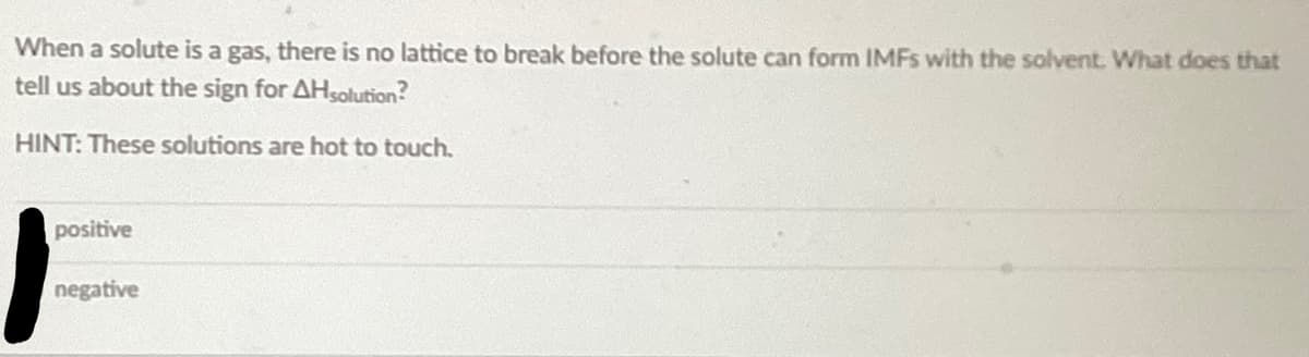 When a solute is a gas, there is no lattice to break before the solute can form IMFs with the solvent. What does that
tell us about the sign for AHsolution?
HINT: These solutions are hot to touch.
positive
negative