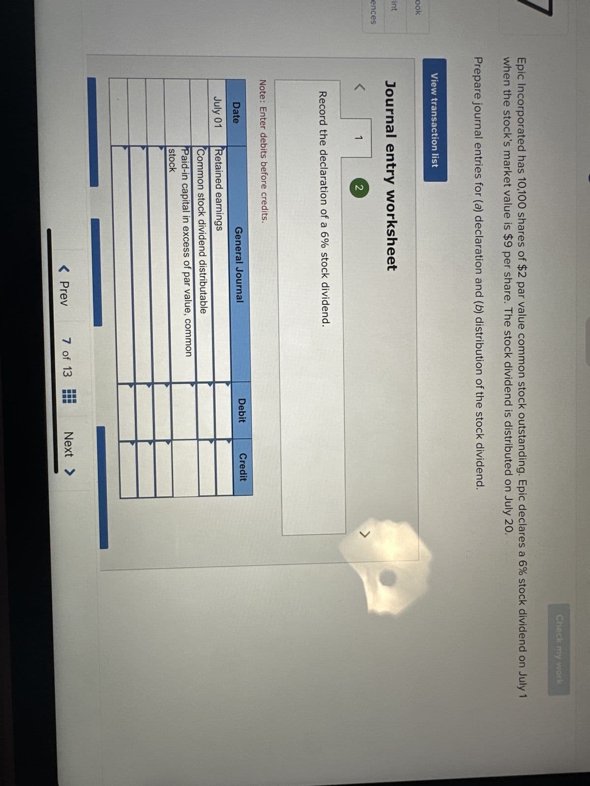 ook
-int
ences
Epic Incorporated has 10,100 shares of $2 par value common stock outstanding. Epic declares a 6% stock dividend on July 1
when the stock's market value is $9 per share. The stock dividend is distributed on July 20.
Prepare journal entries for (a) declaration and (b) distribution of the stock dividend.
View transaction list
Journal entry worksheet
1
2
Record the declaration of a 6% stock dividend.
Date
July 01
Note: Enter debits before credits.
General Journal
Retained earnings
Common stock dividend distributable
Paid-in capital in excess of par value, common
stock
< Prev
7 of 13
Debit
Credit
Next >
Check my work
ㄱ