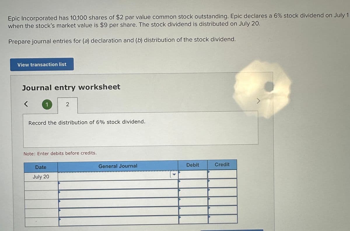 Epic Incorporated has 10,100 shares of $2 par value common stock outstanding. Epic declares a 6% stock dividend on July 1
when the stock's market value is $9 per share. The stock dividend is distributed on July 20.
Prepare journal entries for (a) declaration and (b) distribution of the stock dividend.
View transaction list
Journal entry worksheet
1
2
Record the distribution of 6% stock dividend.
Note: Enter debits before credits.
Date
July 20
General Journal
Debit
Credit