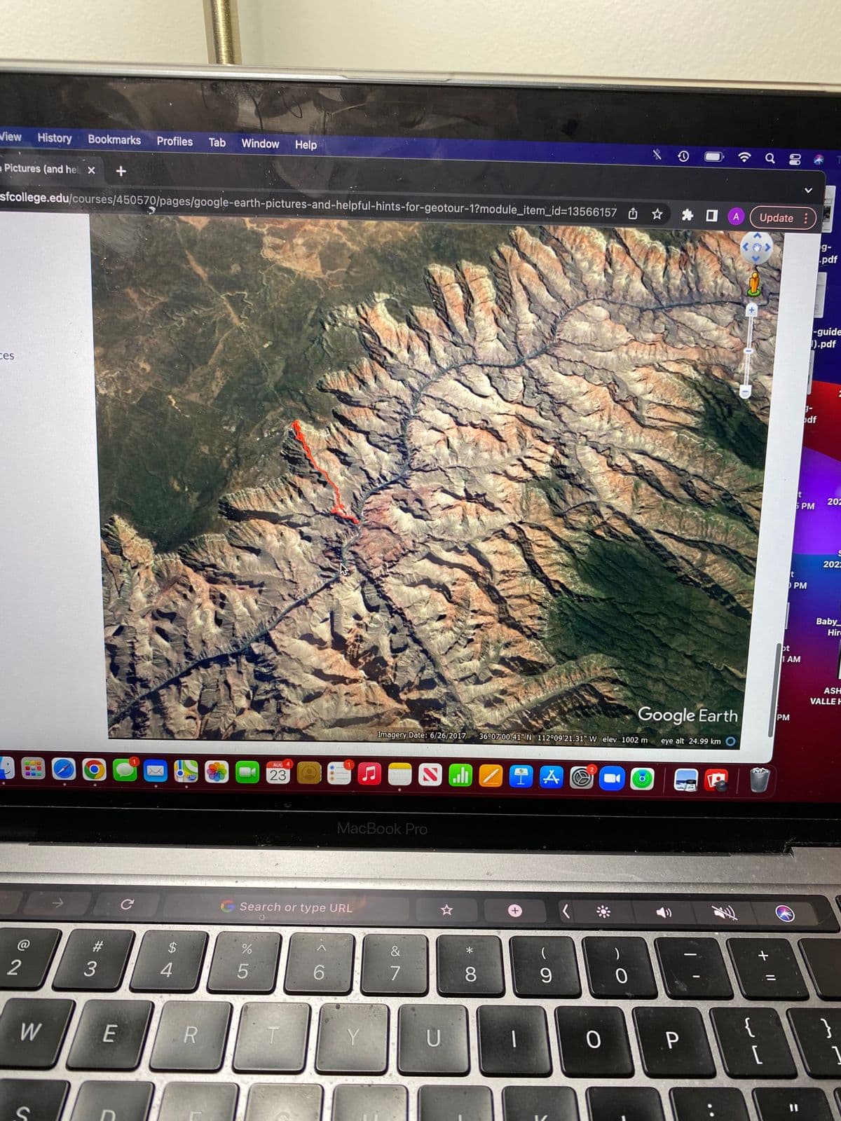 View History Bookmarks Profiles Tab Window Help
Pictures (and help X +
sfcollege.edu/courses/450570/pages/google-earth-pictures-and-helpful-hints-for-geotour-1?module_item_id=13566157
ces
2
10
W
S
#
3
E
C
1
C
S4
$
2780
R
DO
%
AUG 4
Search or type URL
5
23
T
6
MacBook Pro
Imagery Date: 6/26/2017
Y
&
7
U
MZIA
8
36°07'00.41" N 112°09'21.31" W elev 1002 m
1
9
0
0
0
Google Earth
eye alt 24.99 km
P
A Update :
{
Q 8
+ 11
[
bt
PM
<
I AM
t
5 PM
PM
11
g-
odf
-guide
1).pdf
g-
.pdf
202
2022
Baby
Hir
ASH
VALLE H
}
1