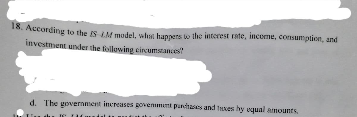 16. According to the IS-LM model, what happens to the interest rate, income, consumption, and
investment under the following circumstances?
d. The government increases government purchases and taxes by equal amounts.
th
IC I M
