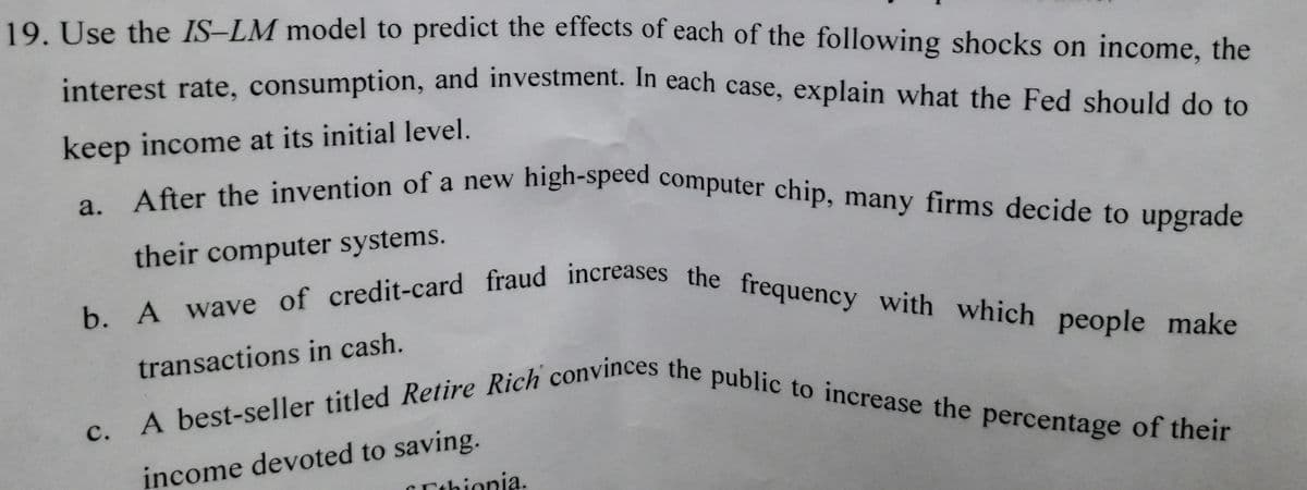 After the invention of a new high-speed computer chip, many firms decide to upgrade
b. A wave of credit-card fraud increases the frequency with which people make
A best-seller titled Retire Rich convinces the public to increase the percentage of their
19. Use the IS–LM model to predict the effects of each of the following shocks on income, the
interest rate, consumption, and investment. In each case, explain what the Fed should do to
keep income at its initial level.
their computer systems.
transactions in cash.
income devoted to saving.
C Ethionia.
C.
