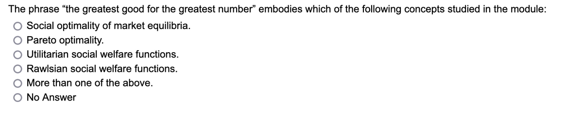 The phrase "the greatest good for the greatest number" embodies which of the following concepts studied in the module:
Social optimality of market equilibria.
Pareto optimality.
Utilitarian social welfare functions.
Rawlsian social welfare functions.
More than one of the above.
No Answer