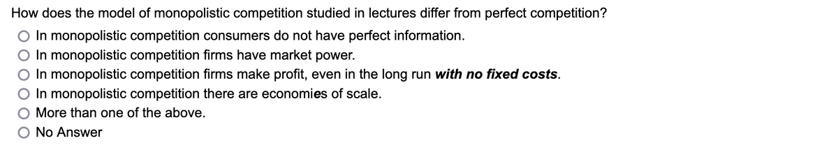 How does the model of monopolistic competition studied in lectures differ from perfect competition?
In monopolistic competition consumers do not have perfect information.
In monopolistic competition firms have market power.
In monopolistic competition firms make profit, even in the long run with no fixed costs.
In monopolistic competition there are economies of scale.
More than one of the above.
No Answer