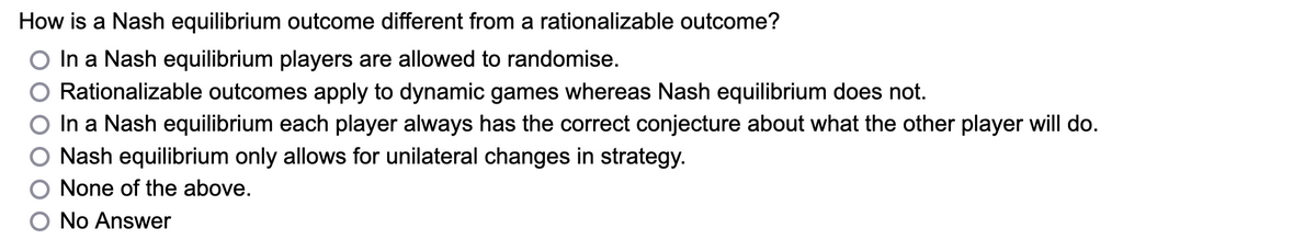 How is a Nash equilibrium outcome different from a rationalizable outcome?
In a Nash equilibrium players are allowed to randomise.
Rationalizable outcomes apply to dynamic games whereas Nash equilibrium does not.
In a Nash equilibrium each player always has the correct conjecture about what the other player will do.
Nash equilibrium only allows for unilateral changes in strategy.
None of the above.
No Answer