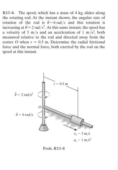 R13-8. The spool, which has a mass of 4 kg, slides along
the rotating rod. At the instant shown, the angular rate of
rotation of the rod is =6 rad/s and this rotation is
increasing at = 2 rad/s². At this same instant, the spool has
a velocity of 3 m/s and an acceleration of 1 m/s², both
measured relative to the rod and directed away from the
center O when r = 0.5 m. Determine the radial frictional
force and the normal force, both exerted by the rod on the
spool at this instant.
r=0.5 m
6-2 rad/s²
6 = 6 rad/s
Prob. R13-8
v, - 3 m/s
a, - 1 m/s²