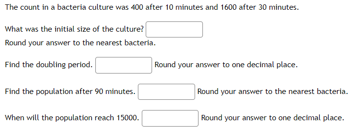 The count in a bacteria culture was 400 after 10 minutes and 1600 after 30 minutes.
What was the initial size of the culture?
Round your answer to the nearest bacteria.
Find the doubling period.
Find the population after 90 minutes.
When will the population reach 15000.
Round your answer to one decimal place.
Round your answer to the nearest bacteria.
Round your answer to one decimal place.