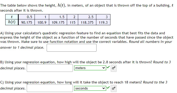 The table below shows the height, h(t), in meters, of an object that is thrown off the top of a building, t
seconds after it is thrown.
t
0.5
1
1.5
h(t) 90.175 100.9 109.175
2
2.5
115 118.375
3
119.3
A) Using your calculator's quadratic regression feature to find an equation that best fits the data and
express the height of the object as a function of the number of seconds that have passed since the object
was thrown. Make sure to use function notation and use the correct variables. Round all numbers in your
answer to 1 decimal place.
B) Using your regression equation, how high will the object be 2.8 seconds after it is thrown? Round to 3
decimal places.
meters
C) Using your regression equation, how long will it take the object to reach 18 meters? Round to the 3
decimal places.
seconds