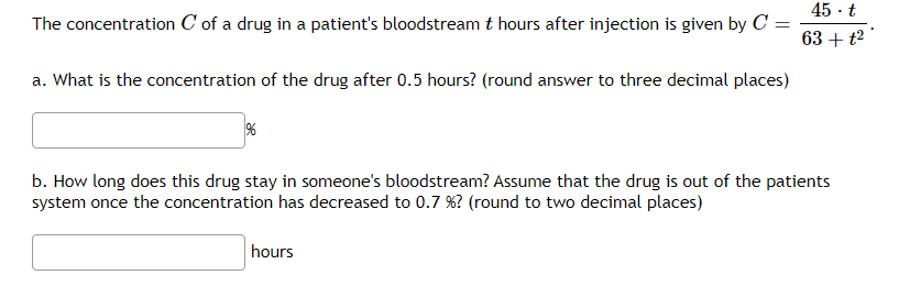 The concentration C of a drug in a patient's bloodstream t hours after injection is given by C =
a. What is the concentration of the drug after 0.5 hours? (round answer to three decimal places)
%
45.t
63 + t²
b. How long does this drug stay in someone's bloodstream? Assume that the drug is out of the patients
system once the concentration has decreased to 0.7 %? (round to two decimal places)
hours