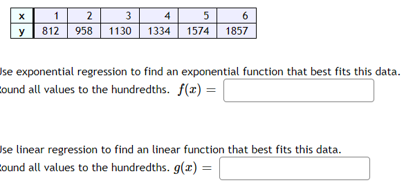 X
y
1
2
3
4
812 958 1130 1334
5
1574
6
1857
Use exponential regression to find an exponential function that best fits this data.
ound all values to the hundredths. f(x) =
Ise linear regression to find an linear function that best fits this data.
ound all values to the hundredths. g(x) =
=